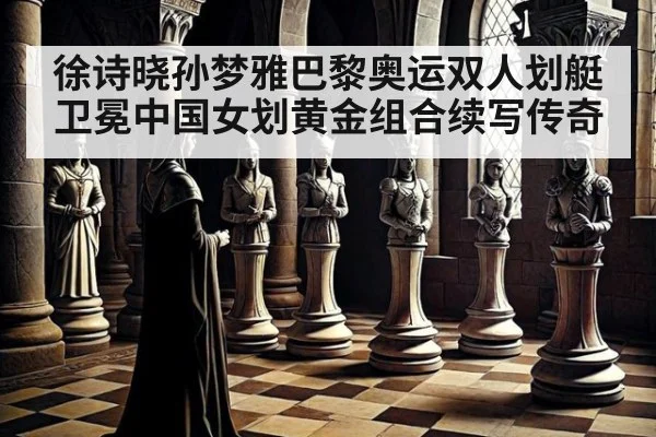 徐诗晓孙梦雅巴黎奥运双人划艇卫冕中国女划黄金组合续写传奇